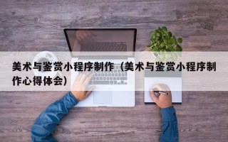 浮梁美术与鉴赏小程序制作（美术与鉴赏小程序制作心得体会）