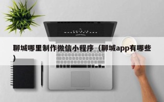 浮梁聊城哪里制作微信小程序（聊城app有哪些）