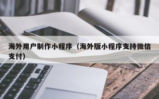 浮梁海外用户制作小程序（海外版小程序支持微信支付）