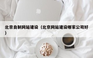浮梁北京自制网站建设（北京网站建设哪家公司好）