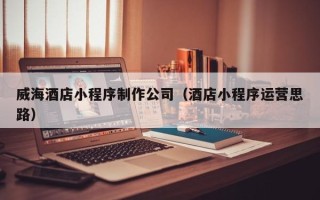 浮梁威海酒店小程序制作公司（酒店小程序运营思路）